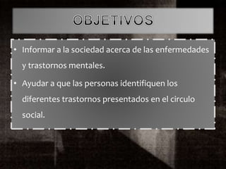 • Informar a la sociedad acerca de las enfermedades
y trastornos mentales.
• Ayudar a que las personas identifiquen los
diferentes trastornos presentados en el circulo
social.
 