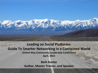  
Leading	
  on	
  Social	
  Pla.orms:	
  	
  
Guide	
  To	
  Smarter	
  Networking	
  in	
  a	
  Connected	
  World	
  
United	
  Way	
  Community	
  Leadership	
  Conference	
  
April,	
  2015	
  
	
  
Beth	
  Kanter	
  
Author,	
  Master	
  Trainer,	
  and	
  Speaker	
  	
  
 