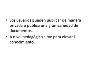 • Los usuarios pueden publicar de manera
privada o publica una gran variedad de
documentos.
• A nivel pedagógico sirve para elevar l
conocimiento.
 