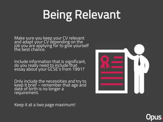 Make sure you keep your CV relevant
and adapt your CV depending on the
job you are applying for to give yourself
the best chance.
Include information that is significant,
do you really need to include that
essay about your GCSE’s from 1991?
Only include the necessities and try to
keep it brief – remember that age and
date of birth is no longer a
requirement.
Keep it at a two page maximum!
 