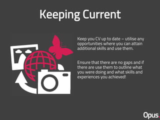 Keep you CV up to date – utilise any
opportunities where you can attain
additional skills and use them.
Ensure that there are no gaps and if
there are use them to outline what
you were doing and what skills and
experiences you achieved!
 