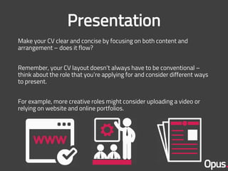 Make your CV clear and concise by focusing on both content and
arrangement – does it flow?
Remember, your CV layout doesn’t always have to be conventional –
think about the role that you’re applying for and consider different ways
to present.
For example, more creative roles might consider uploading a video or
relying on website and online portfolios.
 