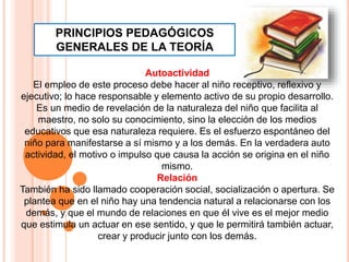 Autoactividad
El empleo de este proceso debe hacer al niño receptivo, reflexivo y
ejecutivo; lo hace responsable y elemento activo de su propio desarrollo.
Es un medio de revelación de la naturaleza del niño que facilita al
maestro, no solo su conocimiento, sino la elección de los medios
educativos que esa naturaleza requiere. Es el esfuerzo espontáneo del
niño para manifestarse a sí mismo y a los demás. En la verdadera auto
actividad, el motivo o impulso que causa la acción se origina en el niño
mismo.
Relación
También ha sido llamado cooperación social, socialización o apertura. Se
plantea que en el niño hay una tendencia natural a relacionarse con los
demás, y que el mundo de relaciones en que él vive es el mejor medio
que estimula un actuar en ese sentido, y que le permitirá también actuar,
crear y producir junto con los demás.
PRINCIPIOS PEDAGÓGICOS
GENERALES DE LA TEORÍA
 