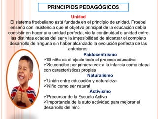 Paidocentrismo
El niño es el eje de todo el proceso educativo
Se concibe por primera vez a la infancia como etapa
con características propias
Naturalismo
Unión entre educación y naturaleza
Niño como ser natural
Activismo
Precursor de la Escuela Activa
Importancia de la auto actividad para mejorar el
desarrollo del niño
PRINCIPIOS PEDAGÓGICOS
Unidad
El sistema froebeliano está fundado en el principio de unidad. Froebel
enseño con insistencia que el objetivo principal de la educación debía
consistir en hacer una unidad perfecta, vio la continuidad o unidad entre
las distintas edades del ser y la imposibilidad de alcanzar el completo
desarrollo de ninguna sin haber alcanzado la evolución perfecta de las
anteriores.
 