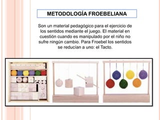 Son un material pedagógico para el ejercicio de
los sentidos mediante el juego. El material en
cuestión cuando es manipulado por el niño no
sufre ningún cambio. Para Froebel los sentidos
se reducían a uno: el Tacto.
METODOLOGÍA FROEBELIANA
 