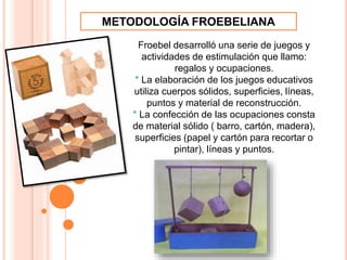 Froebel desarrolló una serie de juegos y
actividades de estimulación que llamo:
regalos y ocupaciones.
* La elaboración de los juegos educativos
utiliza cuerpos sólidos, superficies, líneas,
puntos y material de reconstrucción.
* La confección de las ocupaciones consta
de material sólido ( barro, cartón, madera),
superficies (papel y cartón para recortar o
pintar), líneas y puntos.
METODOLOGÍA FROEBELIANA
 