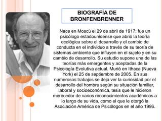 Nace en Moscú el 29 de abril de 1917; fue un
psicólogo estadounidense que abrió la teoría
ecológica sobre el desarrollo y el cambio de
conducta en el individuo a través de su teoría de
sistemas ambiente que influyen en el sujeto y en su
cambio de desarrollo. Su estudio supone una de las
teorías más emergentes y aceptadas de la
Psicología Evolutiva actual. Murió en Ithaca (Nueva
York) el 25 de septiembre de 2005. En sus
numerosos trabajos se deja ver la curiosidad por el
desarrollo del hombre según su situación familiar,
laboral y socioeconómica, tesis que le hicieron
merecedor de varios reconocimientos académicos a
lo largo de su vida, como el que le otorgó la
Asociación América de Psicólogos en el año 1996.
BIOGRAFÍA DE
BRONFENBRENNER
 