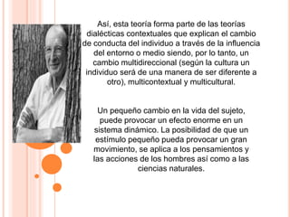 Así, esta teoría forma parte de las teorías
dialécticas contextuales que explican el cambio
de conducta del individuo a través de la influencia
del entorno o medio siendo, por lo tanto, un
cambio multidireccional (según la cultura un
individuo será de una manera de ser diferente a
otro), multicontextual y multicultural.
Un pequeño cambio en la vida del sujeto,
puede provocar un efecto enorme en un
sistema dinámico. La posibilidad de que un
estímulo pequeño pueda provocar un gran
movimiento, se aplica a los pensamientos y
las acciones de los hombres así como a las
ciencias naturales.
 