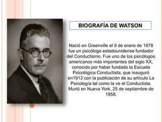Nació en Greenville el 9 de enero de 1878
fue un psicólogo estadounidense fundador
del Conductismo. Fue uno de los psicólogos
americanos más importantes del siglo XX,
conocido por haber fundado la Escuela
Psicológica Conductista, que inauguró
en1913 con la publicación de su artículo La
Psicología tal como la ve el Conductista.
Murió en Nueva York, 25 de septiembre de
1958.
BIOGRAFÍA DE WATSON
 