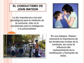 Le dio importancia a los test
psicológicos para la medición de
la conducta, más no lo
consideraba para la inteligencia
ó la personalidad.
En sus trabajos, Watson
reconoció la importancia de
las tendencias innatas de la
conducta, así como la
influencia del
medioambiente de la
modificación y formación de
éstas.
EL CONDUCTISMO DE
JOHN WATSON
 