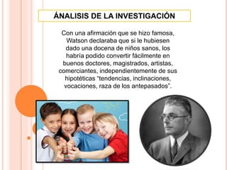 Con una afirmación que se hizo famosa,
Watson declaraba que si le hubiesen
dado una docena de niños sanos, los
habría podido convertir fácilmente en
buenos doctores, magistrados, artistas,
comerciantes, independientemente de sus
hipotéticas “tendencias, inclinaciones,
vocaciones, raza de los antepasados”.
ÁNALISIS DE LA INVESTIGACIÓN
 