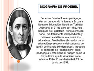 Federico Froebel fue un pedagogo
alemán creador de la llamada Escuela
Nueva o Educación. Nació en Turingia,
Alemania el 21 de abril de 1782. Fue
discípulo de Pestalozzi, aunque influido
por él, fue totalmente independiente y
crítico en establecer sus principios
educativos. Froebel fue el creador de la
educación preescolar y del concepto de
jardín de infancia (kindergarten). Introdujo
el concepto de "trabajo libre" en la
pedagogía y estableció el "juego" como la
forma típica que la vida tiene en la
infancia. Falleció en Marienthal, 21 de
junio de 1852.
BIOGRAFIA DE FROEBEL
 