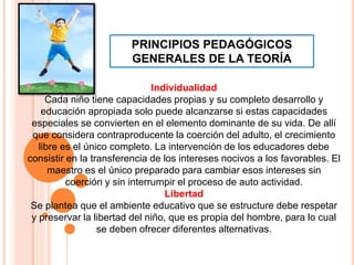 PRINCIPIOS PEDAGÓGICOS
GENERALES DE LA TEORÍA
Individualidad
Cada niño tiene capacidades propias y su completo desarrollo y
educación apropiada solo puede alcanzarse si estas capacidades
especiales se convierten en el elemento dominante de su vida. De allí
que considera contraproducente la coerción del adulto, el crecimiento
libre es el único completo. La intervención de los educadores debe
consistir en la transferencia de los intereses nocivos a los favorables. El
maestro es el único preparado para cambiar esos intereses sin
coerción y sin interrumpir el proceso de auto actividad.
Libertad
Se plantea que el ambiente educativo que se estructure debe respetar
y preservar la libertad del niño, que es propia del hombre, para lo cual
se deben ofrecer diferentes alternativas.
 