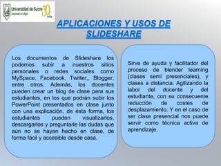 Sirve de ayuda y facilitador del
proceso de blender learning
(clases semi presenciales), y
clases a distancia. Agilizando la
labor del docente y del
estudiante, con su consecuente
reducción de costes de
desplazamiento. Y en el caso de
ser clase presencial nos puede
servir como técnica activa de
aprendizaje.
Los documentos de Slideshare los
podemos subir a nuestros sitios
personales o redes sociales como
MySpace, Facebook, Twitter,, Blogger,
entre otros. Además, los docentes
pueden crear un blog de clase para sus
estudiantes, en los que podrán subir los
PowerPoint presentados en clase junto
con una explicación, de ésta forma, los
estudiantes pueden visualizarlos,
descargarlos y preguntarle las dudas que
aún no se hayan hecho en clase, de
forma fácil y accesible desde casa.
APLICACIONES Y USOS DE
SLIDESHARE
 