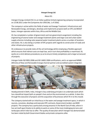 Intergen Energy Ltd.
About IEL
Intergen Energy Limited ('IEL') is an Indian publicly limited engineering company incorporated
on 13.08.2011 under the Companies Act 1956 (No. 1 of 1956).
The company is active within the fields of water and Sewage Treatment, Infrastructure and
Renewable Energy, and designs, develops and implements projects both on EPC and BOO/T
bases. Intergen operates within Asia, Africa and the Middle East.
IEL has completed a number of government and non government assignment including the
engineering of several water and sewage treatment plants and large rural and urban water
supply schemes including solar powered water treatment plants across a number of locations
and states. IEL is also doing a number of EPC projects with regards to construction of roads and
other infrastructure projects.
IEL endeavours to provide state-of-the-art technology whilst employing a flexible approach
which ensures that indirect costs are kept low, and in turn that profitability is maximised. IEL
works on a strict delivery procedures so as to ensure timely completions and a large turnaround
of projects.
Intergen holds ISO 9001:2008 and ISO 14001:2004 certifications, and is an approved MNRE
(Ministry of New and Renewable Energy) channel partner and accredited system integrator.
Headquartered in Delhi, India, Intergen's key underlying principle is to undertake work which
has a beneficial impact both on people's lives and on the environment as a whole. It does this
through the execution of projects and the acquisition of businesses which fit in to this mould.
The company started with an initial focus in the water and sewage treatment space, in which it
sources, conceives, develops and executes EPC contracts, Government tenders and BOO
projects. The company has a particularly strong presence in the North East of India, where it
has set itself apart thanks to its ability to work on some of the most challenging terrains and
landscapes which India has to offer. The quality of execution which Intergen has demonstrated
has been noted by both Government bodies and private companies alike.
 