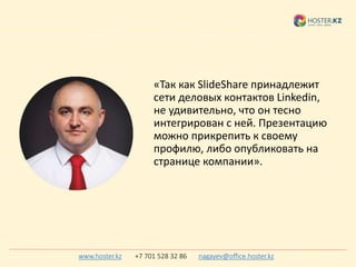 «Так как SlideShare принадлежит
сети деловых контактов Linkedin,
не удивительно, что он тесно
интегрирован с ней. Презентацию
можно прикрепить к своему
профилю, либо опубликовать на
странице компании».
www.hoster.kz +7 701 528 32 86 nagayev@office.hoster.kz
 