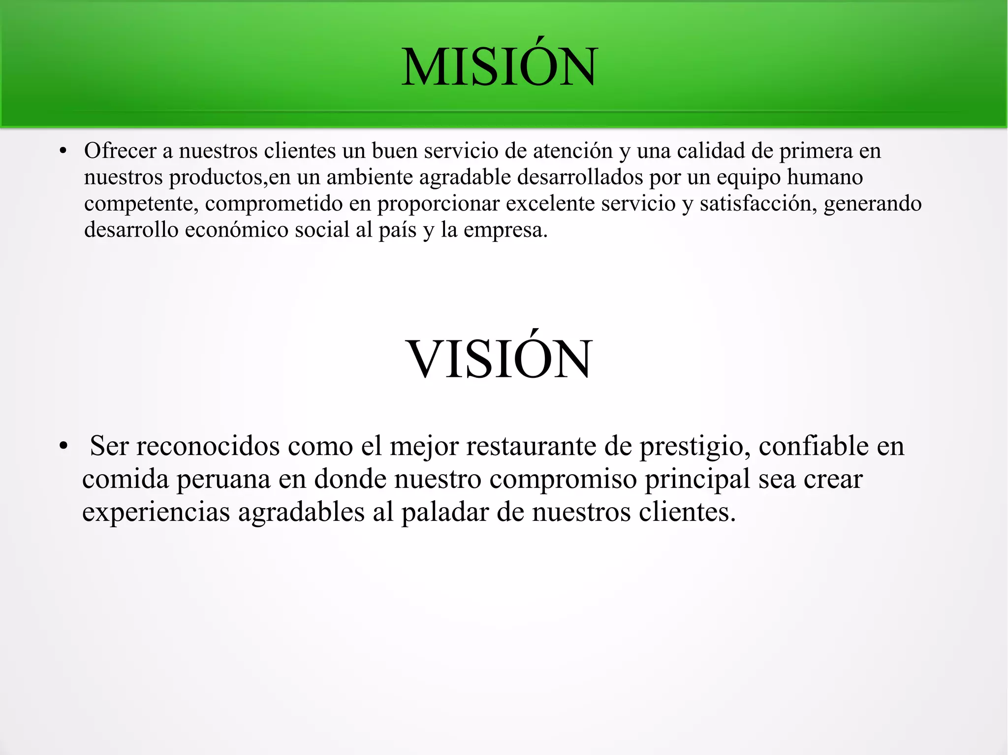 MISIÓN
● Ofrecer a nuestros clientes un buen servicio de atención y una calidad de primera en
nuestros productos,en un ambiente agradable desarrollados por un equipo humano
competente, comprometido en proporcionar excelente servicio y satisfacción, generando
desarrollo económico social al país y la empresa.
VISIÓN
● Ser reconocidos como el mejor restaurante de prestigio, confiable en
comida peruana en donde nuestro compromiso principal sea crear
experiencias agradables al paladar de nuestros clientes.