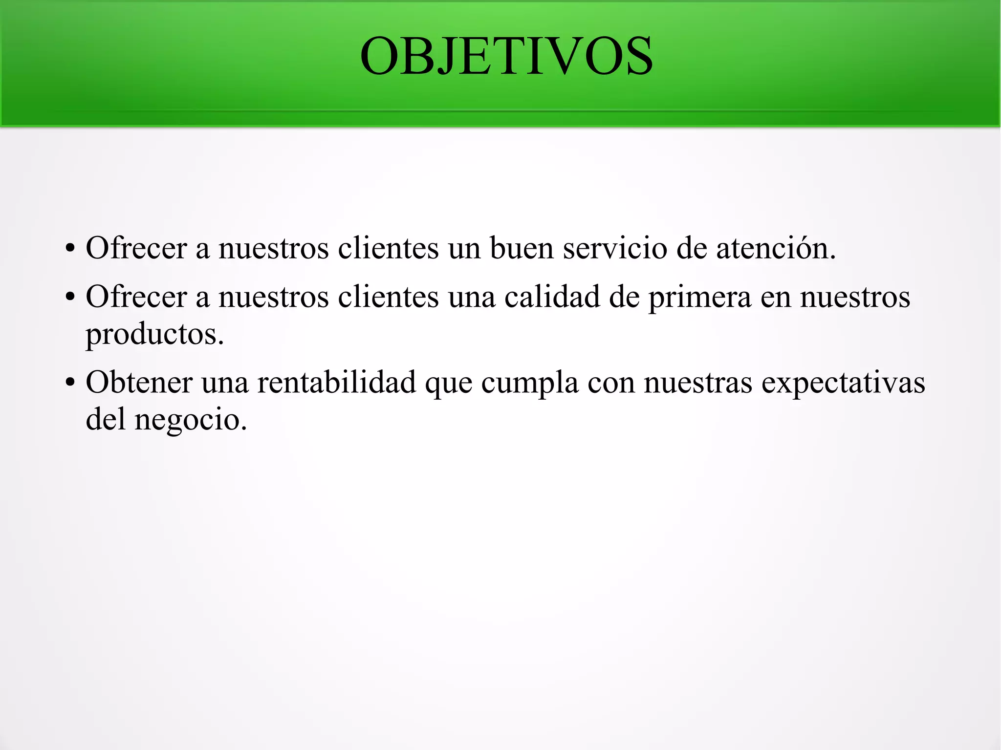 OBJETIVOS
● Ofrecer a nuestros clientes un buen servicio de atención.
● Ofrecer a nuestros clientes una calidad de primera en nuestros
productos.
● Obtener una rentabilidad que cumpla con nuestras expectativas
del negocio.
