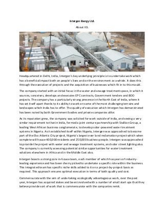 Intergen Energy Ltd.
About IEL
Headquartered in Delhi, India, Intergen's key underlying principle is to undertake work which
has a beneficial impact both on people's lives and on the environment as a whole. It does this
through the execution of projects and the acquisition of businesses which fit in to this mould.
The company started with an initial focus in the water and sewage treatment space, in which it
sources, conceives, develops and executes EPC contracts, Government tenders and BOO
projects. The company has a particularly strong presence in the North East of India, where it
has set itself apart thanks to its ability to work on some of the most challenging terrains and
landscapes which India has to offer. The quality of execution which Intergen has demonstrated
has been noted by both Government bodies and private companies alike.
As its reputation grew, the company was solicited for work outside of India, and seeing a very
similar requirement to that in India, formed a joint venture partnership with Stallion Group, a
leading West African business conglomerate, to develop solar-powered water treatment
systems in Nigeria. As it established itself within Nigeria, Intergen was approached to become
part of the Eko Atlantic City project, Nigeria's largest ever land reclamation project which when
complete will house 400,000 residents and 250,000 business people. Intergen was approached
to provide the project with water and sewage treatment systems, and solar street lighting also.
The company is currently assessing potential similar opportunities for water treatment
solutions elsewhere in Africa and in the Middle East also.
Intergen boasts a strong core in-house team, each member of which has years of industry-
leading experience and has been cherry picked to undertake a specific role within the business.
This integrated team has specific niche skills added to it on a project-by-project basis as
required. This approach ensures optimal execution in terms of both quality and cost.
Commensurate with the aim of undertaking ecologically advantageous work, over the past
year, Intergen has acquired stakes and been involved with a number of small start ups that they
believe provide sort of work that is commensurate with the companies remit.
 