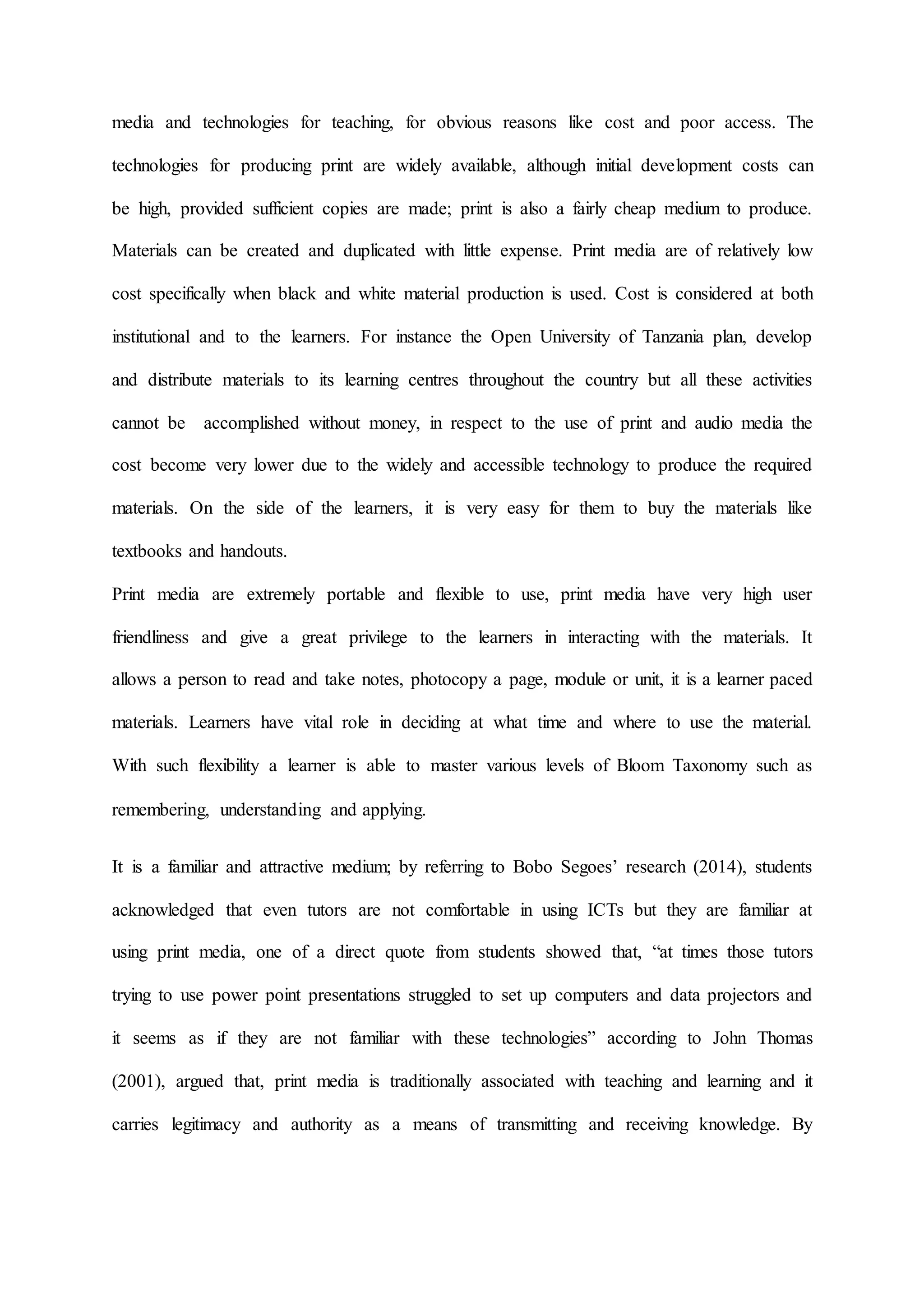 media and technologies for teaching, for obvious reasons like cost and poor access. The
technologies for producing print are widely available, although initial development costs can
be high, provided sufficient copies are made; print is also a fairly cheap medium to produce.
Materials can be created and duplicated with little expense. Print media are of relatively low
cost specifically when black and white material production is used. Cost is considered at both
institutional and to the learners. For instance the Open University of Tanzania plan, develop
and distribute materials to its learning centres throughout the country but all these activities
cannot be accomplished without money, in respect to the use of print and audio media the
cost become very lower due to the widely and accessible technology to produce the required
materials. On the side of the learners, it is very easy for them to buy the materials like
textbooks and handouts.
Print media are extremely portable and flexible to use, print media have very high user
friendliness and give a great privilege to the learners in interacting with the materials. It
allows a person to read and take notes, photocopy a page, module or unit, it is a learner paced
materials. Learners have vital role in deciding at what time and where to use the material.
With such flexibility a learner is able to master various levels of Bloom Taxonomy such as
remembering, understanding and applying.
It is a familiar and attractive medium; by referring to Bobo Segoes’ research (2014), students
acknowledged that even tutors are not comfortable in using ICTs but they are familiar at
using print media, one of a direct quote from students showed that, “at times those tutors
trying to use power point presentations struggled to set up computers and data projectors and
it seems as if they are not familiar with these technologies” according to John Thomas
(2001), argued that, print media is traditionally associated with teaching and learning and it
carries legitimacy and authority as a means of transmitting and receiving knowledge. By
 