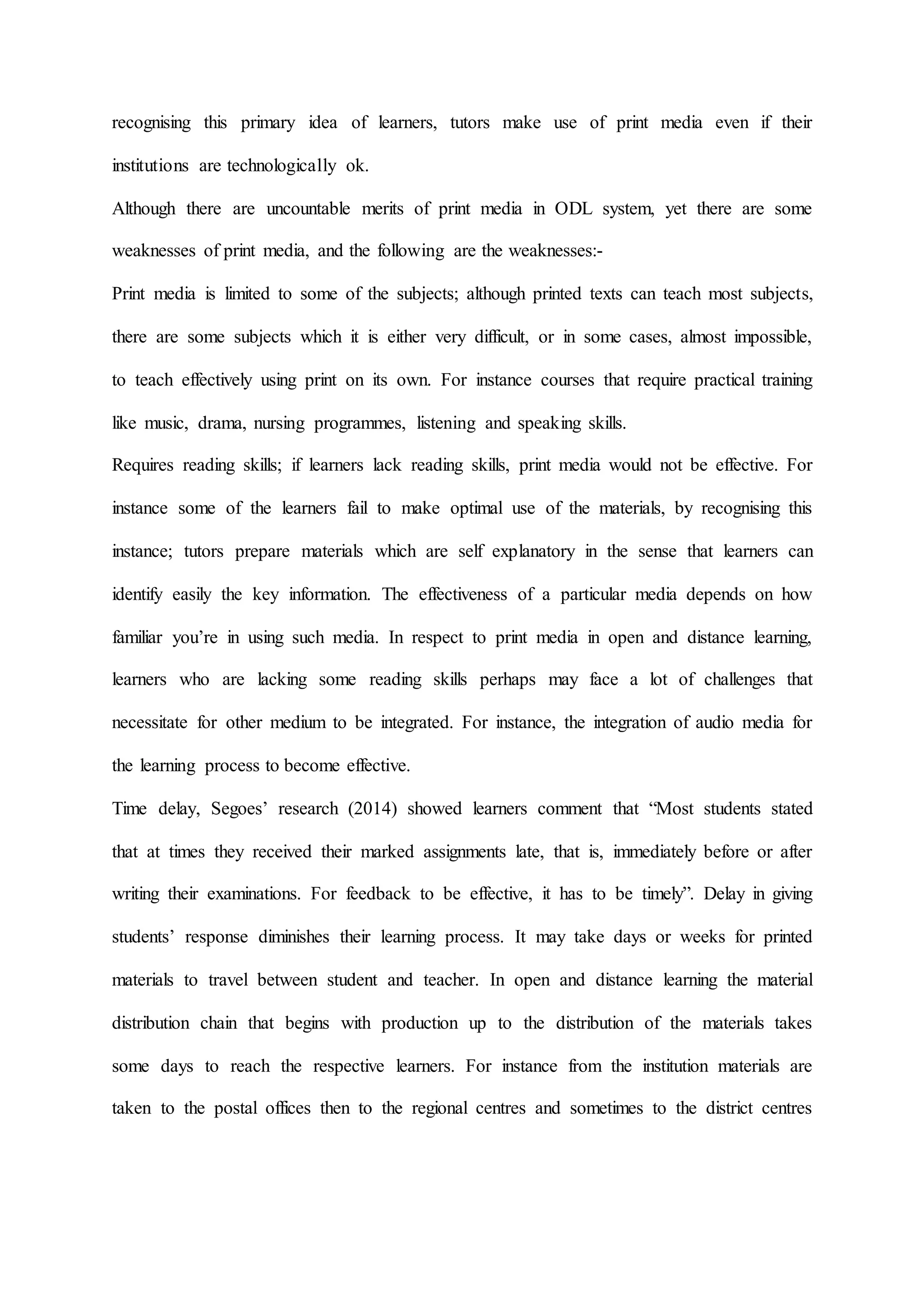 recognising this primary idea of learners, tutors make use of print media even if their
institutions are technologically ok.
Although there are uncountable merits of print media in ODL system, yet there are some
weaknesses of print media, and the following are the weaknesses:-
Print media is limited to some of the subjects; although printed texts can teach most subjects,
there are some subjects which it is either very difficult, or in some cases, almost impossible,
to teach effectively using print on its own. For instance courses that require practical training
like music, drama, nursing programmes, listening and speaking skills.
Requires reading skills; if learners lack reading skills, print media would not be effective. For
instance some of the learners fail to make optimal use of the materials, by recognising this
instance; tutors prepare materials which are self explanatory in the sense that learners can
identify easily the key information. The effectiveness of a particular media depends on how
familiar you’re in using such media. In respect to print media in open and distance learning,
learners who are lacking some reading skills perhaps may face a lot of challenges that
necessitate for other medium to be integrated. For instance, the integration of audio media for
the learning process to become effective.
Time delay, Segoes’ research (2014) showed learners comment that “Most students stated
that at times they received their marked assignments late, that is, immediately before or after
writing their examinations. For feedback to be effective, it has to be timely”. Delay in giving
students’ response diminishes their learning process. It may take days or weeks for printed
materials to travel between student and teacher. In open and distance learning the material
distribution chain that begins with production up to the distribution of the materials takes
some days to reach the respective learners. For instance from the institution materials are
taken to the postal offices then to the regional centres and sometimes to the district centres
 
