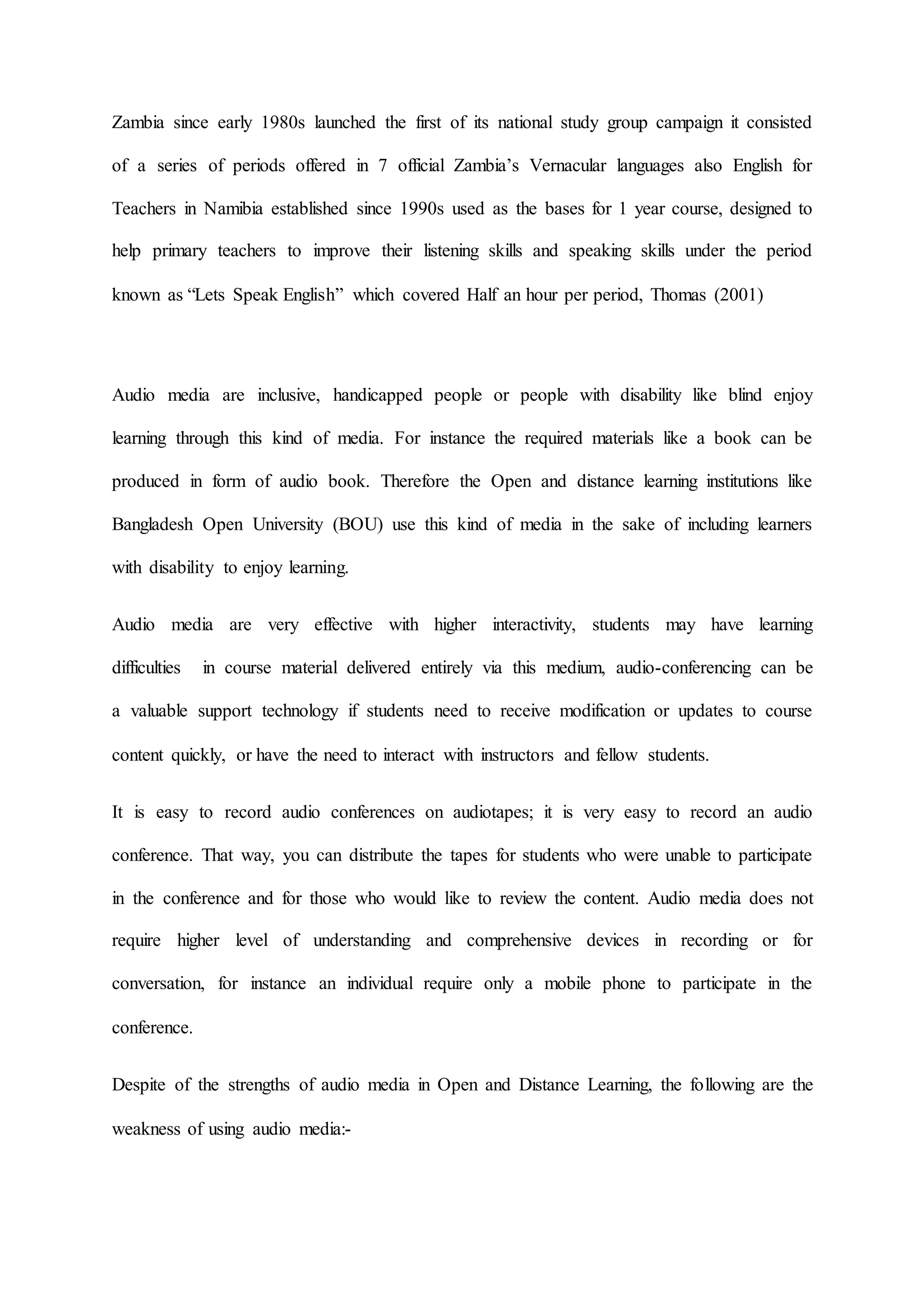 Zambia since early 1980s launched the first of its national study group campaign it consisted
of a series of periods offered in 7 official Zambia’s Vernacular languages also English for
Teachers in Namibia established since 1990s used as the bases for 1 year course, designed to
help primary teachers to improve their listening skills and speaking skills under the period
known as “Lets Speak English” which covered Half an hour per period, Thomas (2001)
Audio media are inclusive, handicapped people or people with disability like blind enjoy
learning through this kind of media. For instance the required materials like a book can be
produced in form of audio book. Therefore the Open and distance learning institutions like
Bangladesh Open University (BOU) use this kind of media in the sake of including learners
with disability to enjoy learning.
Audio media are very effective with higher interactivity, students may have learning
difficulties in course material delivered entirely via this medium, audio-conferencing can be
a valuable support technology if students need to receive modification or updates to course
content quickly, or have the need to interact with instructors and fellow students.
It is easy to record audio conferences on audiotapes; it is very easy to record an audio
conference. That way, you can distribute the tapes for students who were unable to participate
in the conference and for those who would like to review the content. Audio media does not
require higher level of understanding and comprehensive devices in recording or for
conversation, for instance an individual require only a mobile phone to participate in the
conference.
Despite of the strengths of audio media in Open and Distance Learning, the following are the
weakness of using audio media:-
 