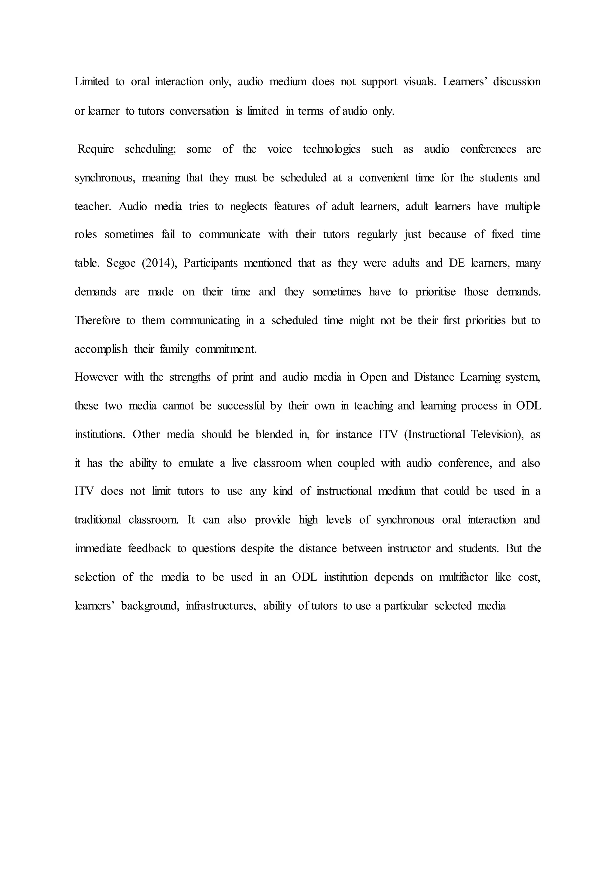 Limited to oral interaction only, audio medium does not support visuals. Learners’ discussion
or learner to tutors conversation is limited in terms of audio only.
Require scheduling; some of the voice technologies such as audio conferences are
synchronous, meaning that they must be scheduled at a convenient time for the students and
teacher. Audio media tries to neglects features of adult learners, adult learners have multiple
roles sometimes fail to communicate with their tutors regularly just because of fixed time
table. Segoe (2014), Participants mentioned that as they were adults and DE learners, many
demands are made on their time and they sometimes have to prioritise those demands.
Therefore to them communicating in a scheduled time might not be their first priorities but to
accomplish their family commitment.
However with the strengths of print and audio media in Open and Distance Learning system,
these two media cannot be successful by their own in teaching and learning process in ODL
institutions. Other media should be blended in, for instance ITV (Instructional Television), as
it has the ability to emulate a live classroom when coupled with audio conference, and also
ITV does not limit tutors to use any kind of instructional medium that could be used in a
traditional classroom. It can also provide high levels of synchronous oral interaction and
immediate feedback to questions despite the distance between instructor and students. But the
selection of the media to be used in an ODL institution depends on multifactor like cost,
learners’ background, infrastructures, ability of tutors to use a particular selected media
 