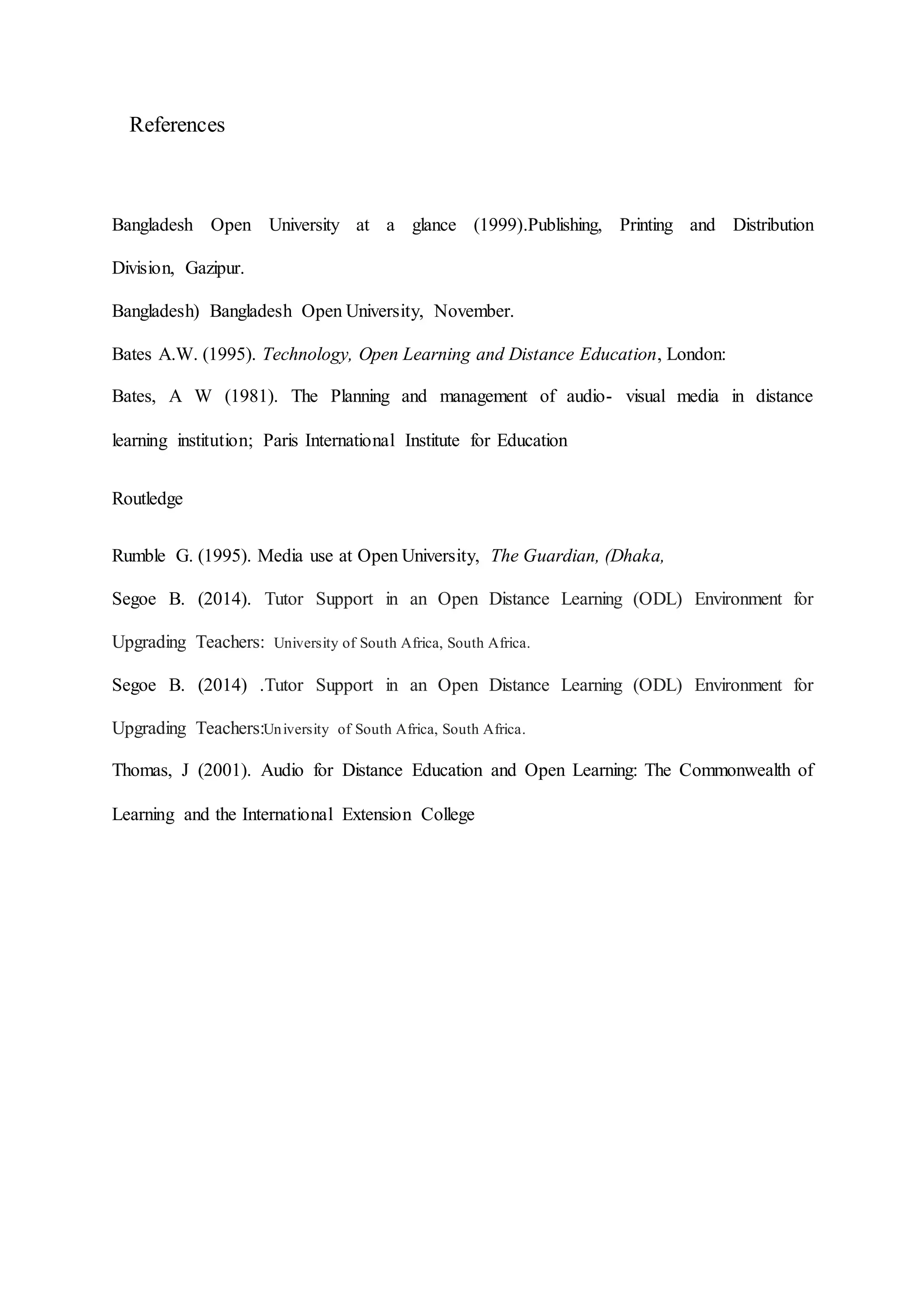References
Bangladesh Open University at a glance (1999).Publishing, Printing and Distribution
Division, Gazipur.
Bangladesh) Bangladesh Open University, November.
Bates A.W. (1995). Technology, Open Learning and Distance Education, London:
Bates, A W (1981). The Planning and management of audio- visual media in distance
learning institution; Paris International Institute for Education
Routledge
Rumble G. (1995). Media use at Open University, The Guardian, (Dhaka,
Segoe B. (2014). Tutor Support in an Open Distance Learning (ODL) Environment for
Upgrading Teachers: University of South Africa, South Africa.
Segoe B. (2014) .Tutor Support in an Open Distance Learning (ODL) Environment for
Upgrading Teachers:University of South Africa, South Africa.
Thomas, J (2001). Audio for Distance Education and Open Learning: The Commonwealth of
Learning and the International Extension College
 