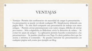 VENTAJAS
• Ventajas· Permite dar conferencias sin necesidad de cargar la presentación. ·
La presentación se puede ver desde cualquier PC. Simplemente abriendo una
pagina Web. · Es más fácil compartir una presentación de trabajo con otros
colegas. · Permite enviar presentaciones con varios megas, difíciles de enviar
por correo. . Sólo colgándola en Slideshare envía la dirección de enlace. · Se
evitan los spam de amigos · La aplicación permite hacerles comentarios a las
presentaciones. · Se pueden clasificar con Tags. Es decir palabra clave que las
asocia e informa el contenido. · Se pueden incrustar las presentaciones en
cualquier página web, como por ejemplo un blog.
 
