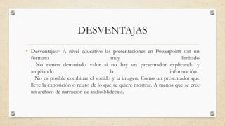 DESVENTAJAS
• Desventajas:· A nivel educativo las presentaciones en Powerpoint son un
formato muy limitado
. No tienen demasiado valor si no hay un presentador explicando y
ampliando la información.
· No es posible combinar el sonido y la imagen. Como un presentador que
lleve la exposición o relato de lo que se quiere mostrar. A menos que se cree
un archivo de narración de audio Slidecast.
 
