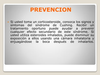 PREVENCION
 Si usted toma un corticosteroide, conozca los signos y
síntomas del síndrome de Cushing. Recibir un
tratamiento oportuno puede ayudar a prevenir
cualquier efecto secundario de este síndrome. Si
usted utiliza esteroides inhalados, puede disminuir su
exposición a ellos usando una cámara inhalatoria y
enjuagándose la boca después de inhalarlos.
 