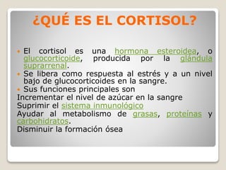 ¿QUÉ ES EL CORTISOL?
 El cortisol es una hormona esteroidea, o
glucocorticoide, producida por la glándula
suprarrenal.
 Se libera como respuesta al estrés y a un nivel
bajo de glucocorticoides en la sangre.
 Sus funciones principales son
Incrementar el nivel de azúcar en la sangre
Suprimir el sistema inmunológico
Ayudar al metabolismo de grasas, proteínas y
carbohidratos.
Disminuir la formación ósea
 