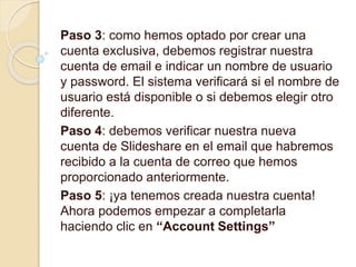 Paso 3: como hemos optado por crear una
cuenta exclusiva, debemos registrar nuestra
cuenta de email e indicar un nombre de usuario
y password. El sistema verificará si el nombre de
usuario está disponible o si debemos elegir otro
diferente.
Paso 4: debemos verificar nuestra nueva
cuenta de Slideshare en el email que habremos
recibido a la cuenta de correo que hemos
proporcionado anteriormente.
Paso 5: ¡ya tenemos creada nuestra cuenta!
Ahora podemos empezar a completarla
haciendo clic en “Account Settings”
 