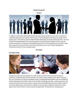 Intergen Energy Ltd.
Services
In addition to EPC-LSTK / EPCM, PMC and Reimbursable Services projects, we are also in a position to
undertake specialised value-added services for your chemical projects covering various phases of the
project cycle. In line with our project implementation philosophy, we assign trained specialists – be it for
a Detailed Feasibility Report of an upcoming project, an Asset Evaluation assignment for a planned
business acquisition, an Inspection / Expediting assignment for critical equipment at the Vendor’s shop
floor, Supervision of Construction / Commissioning activity at your site or Project Management
Consultancy services for your valuable project.
Pre Project
Feasibility studies
Intergen has varied and vast experience in order to ensure that IGL can assist all of its clients in
expansion and diversification of their activities. The various services offered to the clients range from
but are not limited to carrying out feasibility studies, providing detailed feasibility reports and differing
reports depending on the clients needs. It also includes technology evaluation, market assessment, risk
analysis, economic and financial analysis. Intergen uses well established and proven software used for
the studies depending on requirements in specific. It also provides an objective assessment / rating
against each criteria, which is used to evaluate during the Bid – No Bid decision-making process.
 
