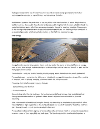 Hydropower represents use of water resources towards low cost energy generation with mature
technology characterized by high efficiency and operational flexibility.
Hydroelectric power is the generation of electric power from the movement of water. A hydroelectric
facility requires a dependable flow of water and a reasonable height of fall of water, called the head. In a
typical installation, water is fed from a reservoir through a channel or pipe into a turbine. The pressure
of the flowing water on the turbine blades causes the shaft to rotate. The rotating shaft is connected to
an electrical generator which converts the motion of the shaft into electrical energy.
Solar Energy
Energy from the sun not only sustains life an earth but is also the source of almost all forms of energy
used by man. Solar energy, experienced by us as heat and light, can be used in a number of ways and for
many applications such as:
Thermal route - using the heat for heating, cooling, drying, water purification and power generation.
Photovoltaic route - converting the light energy into electric energy which can then be used for a variety
of purposes such as lighting, pumping, communications and refrigeration etc.
Producing electricity from solar resource through:
- Concentrating solar thermal
- Solar photovoltaic
Concentrating solar thermal route uses the heat component of solar energy. Heat is used directly or
through an intermediate fluid to generate steam which is expands in steam turbine to produce
electricity.
Solar cells convert solar radiation (sunlight) directly into electricity by photoelectric/photovoltaic effect.
Incident photons (light ray) strike on the photovoltaic cell, and knock off electrons. These free electrons
start flowing through a circuit forming an electrical current.
Photovoltaic module contains a group of photovoltaic cells, connected mostly in series and encapsulated
between a layer of front glass, EVA and back cover. The high transmissivity, toughened glass cover is
 
