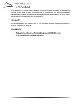 3
archivador en línea, donde se van guardando todos aquellos documentos que son para consulta
pública. Incluso hasta permite determinar que los documentos solo sean consultados por
determinados usuarios, previamente relacionados como seguidores o amigos de quien publica,
entre otras opciones de administración del servicio.
CONCLUSIÓN
Es una herramienta muy buena y fácil de usar poque nos permite compartir varios temas o
trabajos por medio del internet
BIBLIOGRAFÍA
 http://alerce.pntic.mec.es/bmarco1/pagina_web/slideshare.htm
 http://es.wikipedia.org/wiki/SlideShare
 