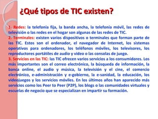 ¿Qué tipos de TIC existen?¿Qué tipos de TIC existen?
1. Redes: la telefonía fija, la banda ancha, la telefonía móvil, las redes de
televisión o las redes en el hogar son algunas de las redes de TIC.
2. Terminales: existen varios dispositivos o terminales que forman parte de
las TIC. Estos son el ordenador, el navegador de Internet, los sistemas
operativos para ordenadores, los teléfonos móviles, los televisores, los
reproductores portátiles de audio y video o las consolas de juego.
3. Servicios en las TIC: las TIC ofrecen varios servicios a los consumidores. Los
más importantes son el correo electrónico, la búsqueda de información, la
banca online, el audio y música, la televisión y el cine, el comercio
electrónico, e-administración y e-gobierno, la e-sanidad, la educación, los
videojuegos y los servicios móviles. En los últimos años han aparecido más
servicios como los Peer to Peer (P2P), los blogs o las comunidades virtuales y
escuelas de negocio que se especializan en impartir su formación.
 
