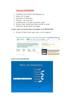 Como usar SLIDESHARE
1. VAMSOS ALA PAGINA DE Slideshare.net
2. Damos clic en signup
3. Insertamos la información
4. Haremos 1 clic a join now
5. Confirmaremos el E-mail para nuestra cuenta
6. Haremos login después para haber activado la cuenta
7. Editaremos nuestro perfil en la pagina
¿Cómo sabré si he hecho login en la página de SLIDESHARE?
8. Después de haber hecho login vamos a ver lo siguiente:
MENU DE SLIDESHARE
 