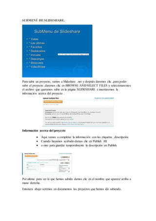 SUBMENÚ DE SLIDESHARE.
Para subir un proyecto, vamos a Slideshare .net y después daremos clic ,para poder
subir el proyecto ,daremos clic en BROWSE AND SELECT FILES y seleccionaremos
el archivo que queramos subir en la página SLIDESHARE e insertaremos la
información acerca del proyecto .
Información acerca del proyecto
 Aquí vamos a completar la información con las etiquetas ,descripción
 Cuando hayamos acabado damos clic en Publish All.
 o sino para guardar temporalmente la descripción en Publish.
Por ultimo para ver lo que hemos subido damos clic en el nombre que aparece arriba a
mano derecha.
Entonces abajo veremos en documentos los proyectos que hemos ido subiendo.
 