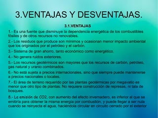 3.VENTAJAS Y DESVENTAJAS.
3.1.VENTAJAS3.1.VENTAJAS
1.- Es una fuente que disminuye la dependencia energética de los combustibles
fósiles y de otros recursos no renovables.
2.- Los residuos que produce son mínimos y ocasionan menor impacto ambiental
que los originados por el petróleo y el carbón.
3.- Sistema de gran ahorro, tanto económico como energético.
4.- No genera ruidos exteriores.
5.- Los recursos geotérmicos son mayores que los recursos de carbón, petróleo,
gas natural y uranio combinados.
6.- No está sujeta a precios internacionales, sino que siempre puede mantenerse
a precios nacionales o locales.
7.- El área de terreno requerido por las plantas geotérmicas por megavatio es
menor que otro tipo de plantas. No requiere construcción de represas, ni tala de
bosques.
8.- La emisión de CO2, con aumento del efecto invernadero, es inferior al que se
emitiría para obtener la misma energía por combustión, y puede llegar a ser nula
cuando se reinyecta el agua, haciéndola circular en circuito cerrado por el exterior
 