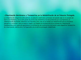 -Climatización Geotérmica y Termoactiva en la Rehabilitación de un Palacete Protegido.
La rehabilitación integral de este edificio, un palacete construido a principios del pasado siglo en el corazón del
barrio de Chamberí y con un alto grado de protección urbanística, ha sido promovida por su propietario, la
Administración del Estado, Ministerio de Hacienda. Este caso es un modelo de rehabilitación para la eficiencia
energética y el primer caso en nuestra región y en España de incorporación de un sistema de climatización
fundamentado en la captación geotérmica y la utilización de la estructura horizontal como dispositivo termoactivo
de climatización, calefacción y refrigeración, en un edificio protegido rehabilitado.
 