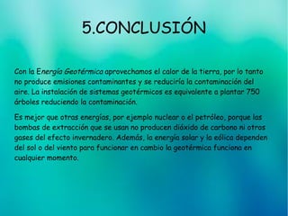 5.CONCLUSIÓN
Con la Energía Geotérmica aprovechamos el calor de la tierra, por lo tanto
no produce emisiones contaminantes y se reduciría la contaminación del
aire. La instalación de sistemas geotérmicos es equivalente a plantar 750
árboles reduciendo la contaminación.
Es mejor que otras energías, por ejemplo nuclear o el petróleo, porque las
bombas de extracción que se usan no producen dióxido de carbono ni otros
gases del efecto invernadero. Además, la energía solar y la eólica dependen
del sol o del viento para funcionar en cambio la geotérmica funciona en
cualquier momento.
 