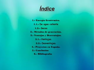 ÍndiceÍndice
1.- Energía Geotérmica.
1.1.- De agua caliente
1.2.- Secos
2.- Métodos de generación.
3.- Ventajas y Desventajas.
3.1.- Ventajas.
3.2.- Desventajas.
4.- Proyectos en España.
5.- Conclusión
6.- Bibliografía
 