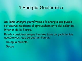 1.Energía Geotérmica
Se llama energía geotérmica a la energía que puede
obtenerse mediante el aprovechamiento del calor del
interior de la Tierra.
Puede considerarse que hay tres tipos de yacimientos
geotérmicos, que se podrían llamar:
De agua caliente
Secos
 