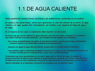1.1.DE AGUA CALIENTE
Estos yacimientos pueden formar una fuente o ser subterráneos, contenidos en un acuífero.Estos yacimientos pueden formar una fuente o ser subterráneos, contenidos en un acuífero.
En cuanto a los subterráneos, sirven para aprovechar el calor del interior de la tierra. El aguaEn cuanto a los subterráneos, sirven para aprovechar el calor del interior de la tierra. El agua
caliente o el vapor pueden fluir naturalmente, por bombeo o por impulsos de flujos de agua ycaliente o el vapor pueden fluir naturalmente, por bombeo o por impulsos de flujos de agua y
de vapor.de vapor.
En la mayoría de los casos la explotación debe hacerse con dos pozosEn la mayoría de los casos la explotación debe hacerse con dos pozos
de modo que por uno se obtiene el agua caliente y por otro se vuelve a inyectar en el acuífero,de modo que por uno se obtiene el agua caliente y por otro se vuelve a inyectar en el acuífero,
tras haber enfriado el caudal obtenido. Las ventajas de este sistema son múltiples:tras haber enfriado el caudal obtenido. Las ventajas de este sistema son múltiples:
Hay menos probabilidades de agotar el yacimiento térmico, puesto que el agua reinyectadaHay menos probabilidades de agotar el yacimiento térmico, puesto que el agua reinyectada
contiene todavía una importante cantidad de energía térmica.contiene todavía una importante cantidad de energía térmica.
Tampoco se agota el agua del yacimiento, puesto que la cantidad total se mantiene.Tampoco se agota el agua del yacimiento, puesto que la cantidad total se mantiene.
Las posibles sales o emisiones de gases disueltos en el agua no se manifiestan al circular enLas posibles sales o emisiones de gases disueltos en el agua no se manifiestan al circular en
circuito cerrado por las conducciones, lo que evita contaminaciones.circuito cerrado por las conducciones, lo que evita contaminaciones.
Finalmente hay otros yacimientos en los que el agua sale en forma de vapor. En éstos, elFinalmente hay otros yacimientos en los que el agua sale en forma de vapor. En éstos, el
aprovechamiento es directo para obtener energía mecánica mediante una turbina, pero tienen elaprovechamiento es directo para obtener energía mecánica mediante una turbina, pero tienen el
problema de que es más complicado reinyectar el agua después de condensada, y en el caminoproblema de que es más complicado reinyectar el agua después de condensada, y en el camino
habrán difundido en la atmósfera una parte de los gases que acompañan vaporhabrán difundido en la atmósfera una parte de los gases que acompañan vapor..
 