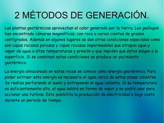 2 MÉTODOS DE GENERACIÓN.
Las plantas geotérmicas aprovechan el calor generado por la tierra. Los geólogos
han encontrado cámaras magmáticas, con roca a varios cientos de grados
centígrados. Además en algunos lugares se dan otras condiciones especiales como
son capas rocosas porosas y capas rocosas impermeables que atrapan agua y
vapor de agua a altas temperaturas y presión y que impiden que éstos salgan a la
superficie. Si se combinan estas condiciones se produce un yacimiento
geotérmico.
La energía almacenada en estas rocas se conoce como energía geotérmica. Para
poder extraer esta energía es necesario el agua cerca de estas zonas calientes.
Se realiza perforando el suelo y extrayendo el agua caliente. Si su temperatura
es suficientemente alta, el agua saldrá en forma de vapor y se podrá usar para
accionar una turbina. Esto posibilita la producción de electricidad a bajo costo
durante un periodo de tiempo.
 