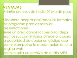 VENTAJAS
Admite archivos de hasta 20 Mb de peso.
Slideshare acepta casi todos los formatos
de programa para desarrollar
presentaciones
tiene un área donde las personas dejar
escritos sus comentarios ofrece al usuario
la posibilidad de copiar un código que
permite empotrar la presentación en una
pagina web
permite subir un archivo de audio MP3.
 