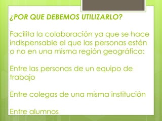 ¿POR QUE DEBEMOS UTILIZARLO?
Facilita la colaboración ya que se hace
indispensable el que las personas estén
o no en una misma región geográfica:
Entre las personas de un equipo de
trabajo
Entre colegas de una misma institución
Entre alumnos
 