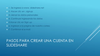 PASOS PARA CREAR UNA CUENTA EN
SLIDESHARE
 1. Se ingresa a www. slideshare.net
 2 .Hacer clic en : signup
 3. Llenar los datos personales
 4. Continuar ingresando los datos
 5.Hacer clic en Sign up
 6. Ingresar a la página de nuestro correo
 7. Confirmar el e-mail
 
