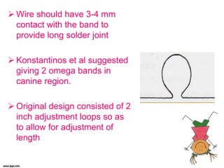  Wire should have 3-4 mm
contact with the band to
provide long solder joint
 Konstantinos et al suggested
giving 2 omega bands in
canine region.
 Original design consisted of 2
inch adjustment loops so as
to allow for adjustment of
length
 